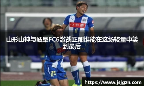 山形山神与岐阜FC6激战正酣谁能在这场较量中笑到最后